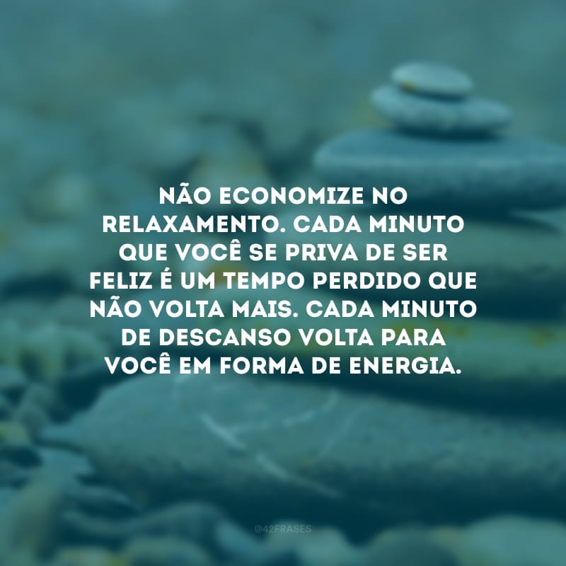 Não economize no relaxamento. Cada minuto que você se priva de ser feliz é um tempo perdido que não volta mais. Cada minuto de descanso volta para você em forma de energia.