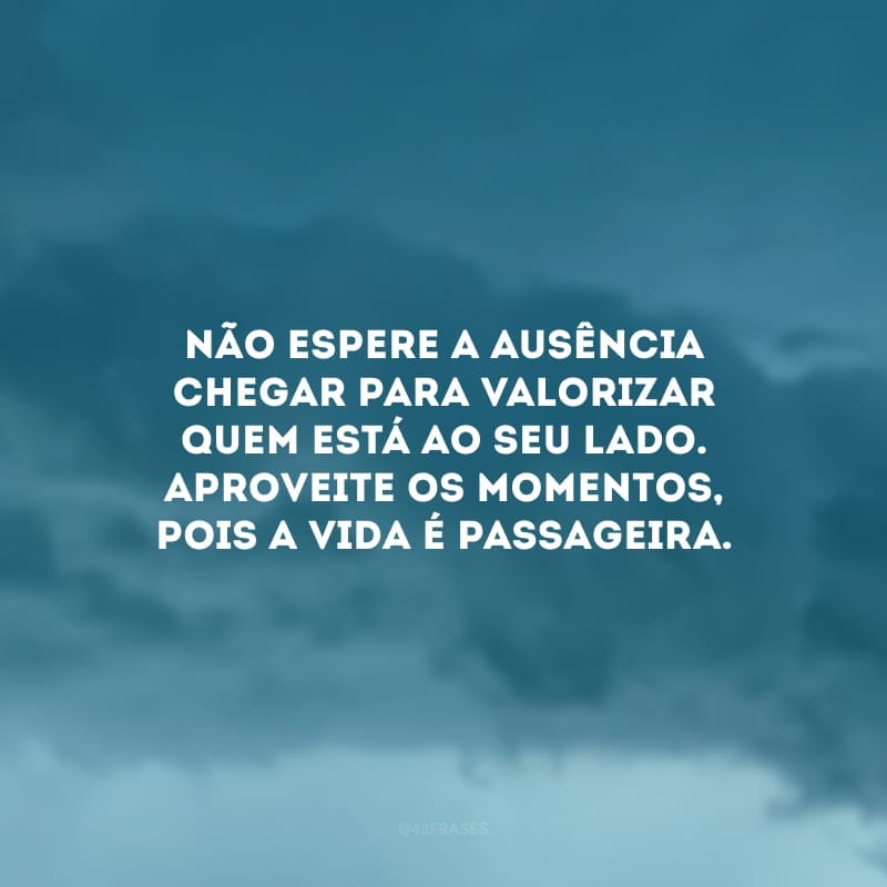 Não espere a ausência chegar para valorizar quem está ao seu lado. Aproveite os momentos, pois a vida é passageira.