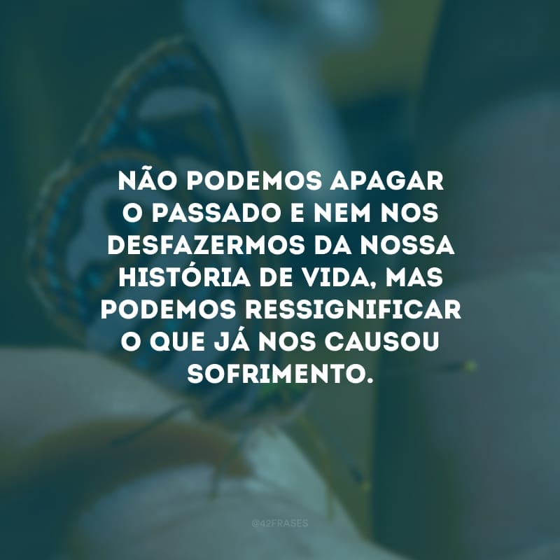 Não podemos apagar o passado e nem nos desfazermos da nossa história de vida, mas podemos ressignificar o que já nos causou sofrimento.