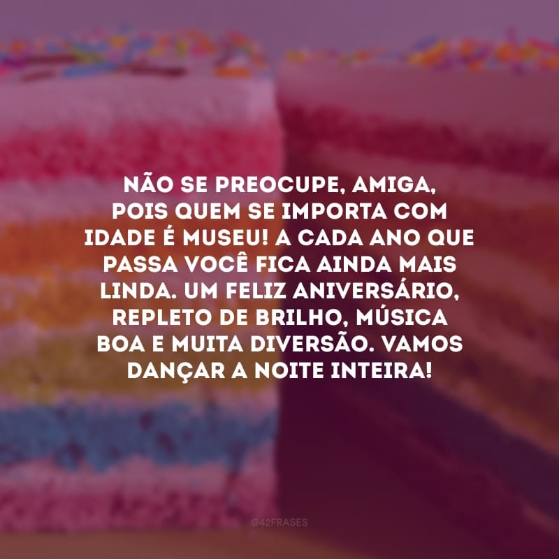 Não se preocupe, amiga, pois quem se importa com idade é museu! A cada ano que passa você fica ainda mais linda. Um feliz aniversário, repleto de brilho, música boa e muita diversão. Vamos dançar a noite inteira!