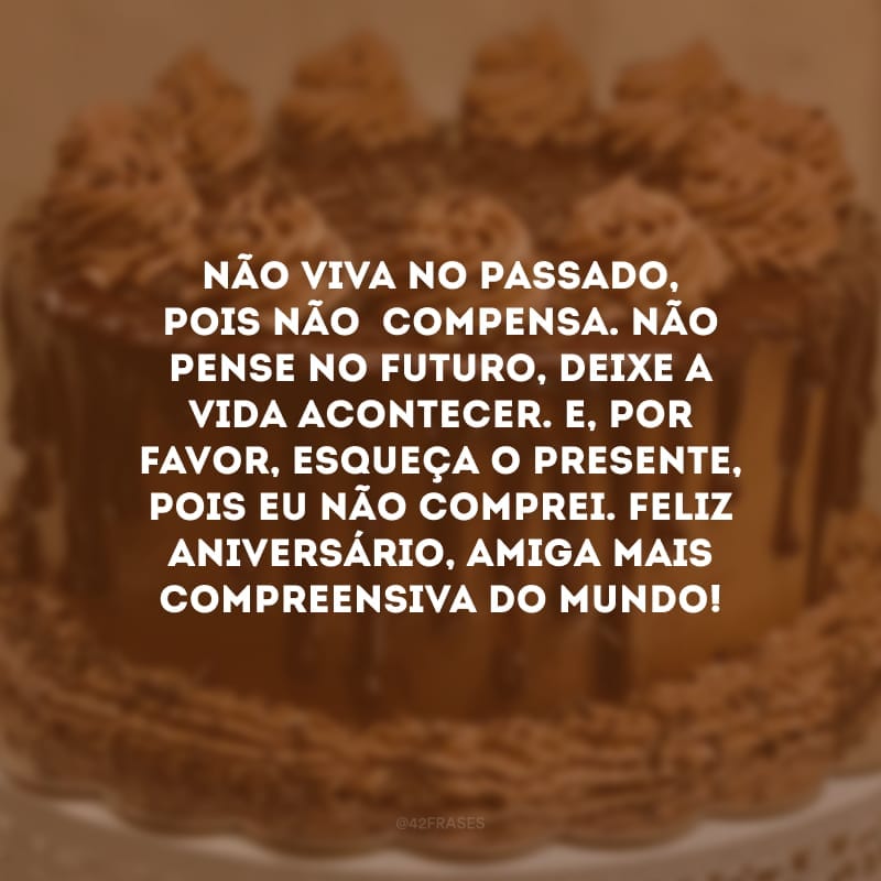 Não viva no passado, pois não  compensa. Não pense no futuro, deixe a vida acontecer. E, por favor, esqueça o presente, pois eu não comprei. Feliz aniversário, amiga mais compreensiva do mundo!