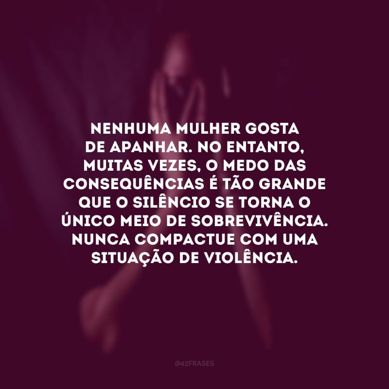 Nenhuma mulher gosta de apanhar. No entanto, muitas vezes, o medo das consequências é tão grande que o silêncio se torna o único meio de sobrevivência. Nunca compactue com uma situação de violência.