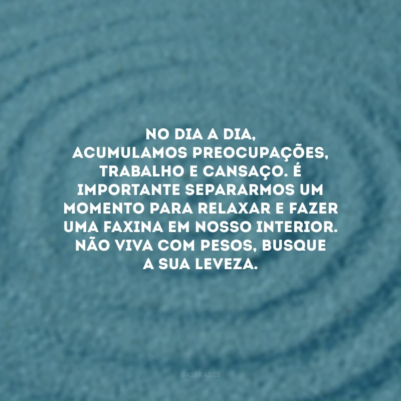 No dia a dia, acumulamos preocupações, trabalho e cansaço. É importante separarmos um momento para relaxar e fazer uma faxina em nosso interior. Não viva com pesos, busque a sua leveza.