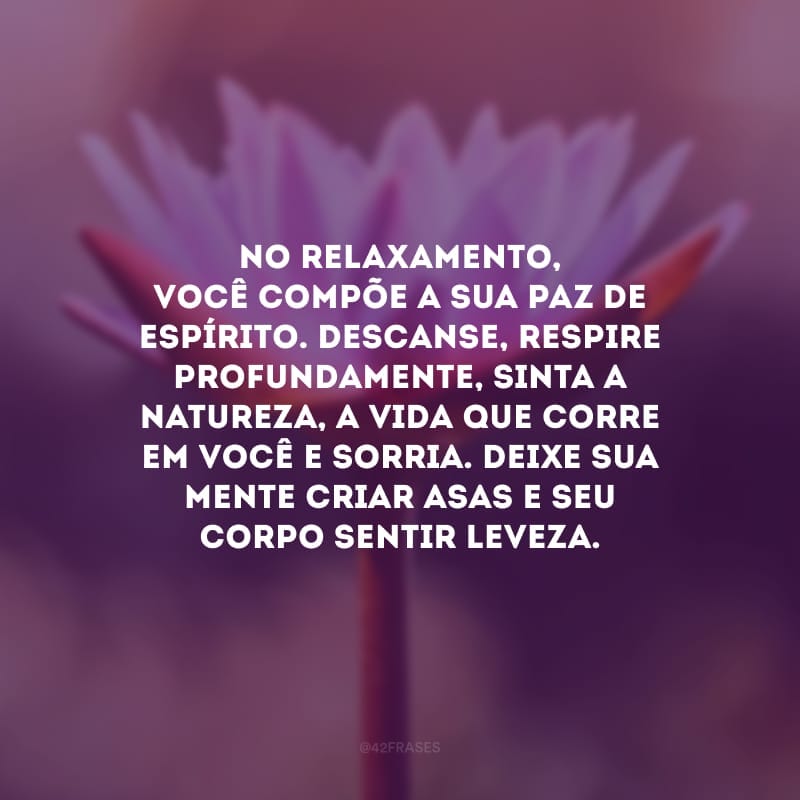 No relaxamento, você compõe a sua paz de espírito. Descanse, respire profundamente, sinta a natureza, a vida que corre em você e sorria. Deixe sua mente criar asas e seu corpo sentir leveza.