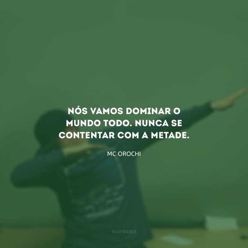 Nós vamos dominar o mundo todo. Nunca se contentar com a metade.