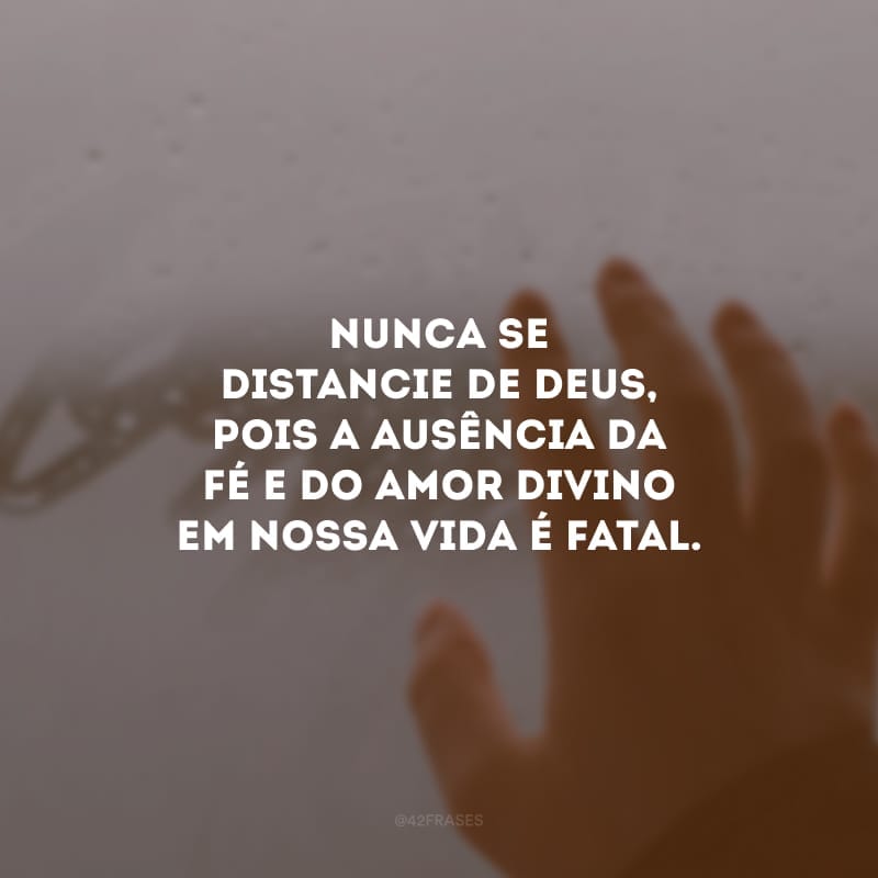 Nunca se distancie de Deus, pois a ausência da fé e do amor divino em nossa vida é fatal.