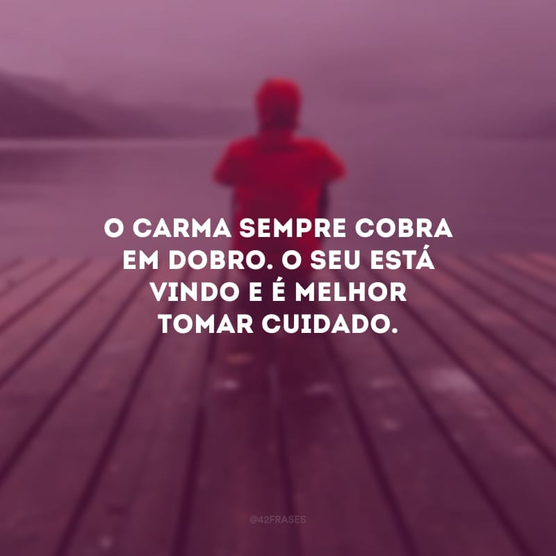 O carma sempre cobra em dobro. O seu está vindo e é melhor tomar cuidado. 