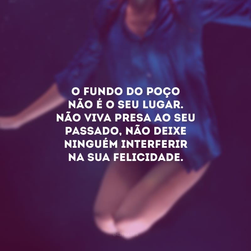 O fundo do poço não é o seu lugar. Não viva presa ao seu passado, não deixe ninguém interferir na sua felicidade. Ressignifique a sua vida, atribua sentido aos detalhes que enfeitam e alegram seus dias.