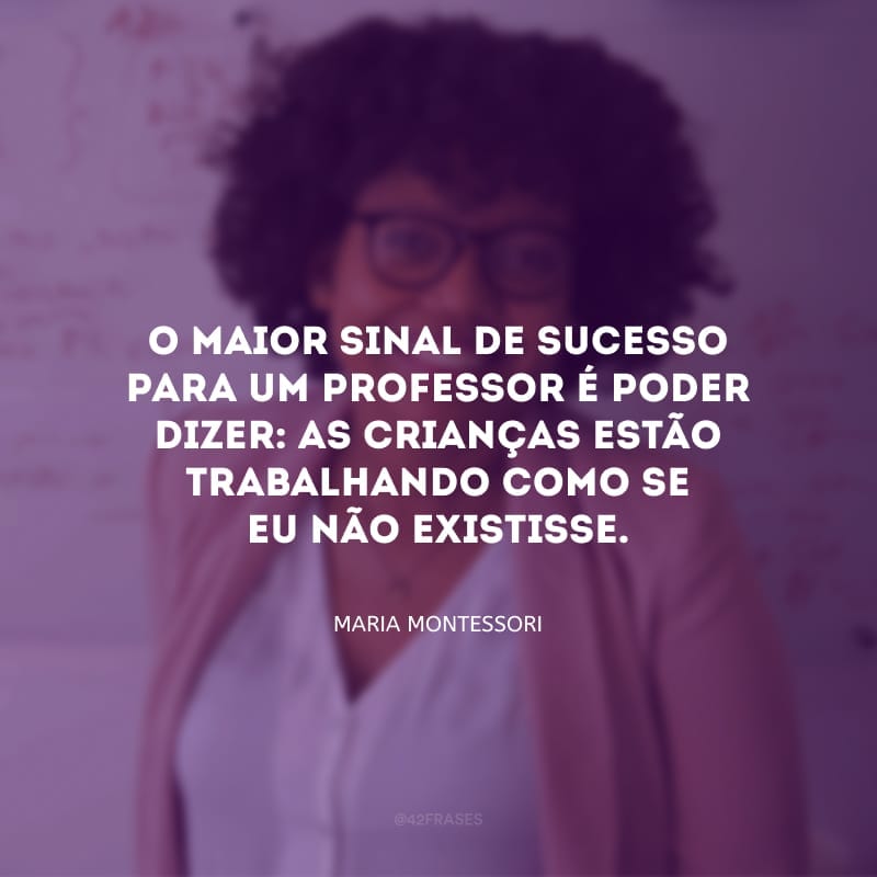 O maior sinal de sucesso para um professor é poder dizer: as crianças estão trabalhando como se eu não existisse.