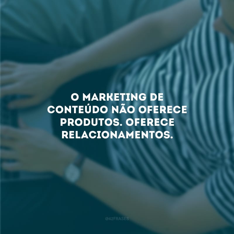 O marketing de conteúdo não oferece produtos. Oferece relacionamentos.