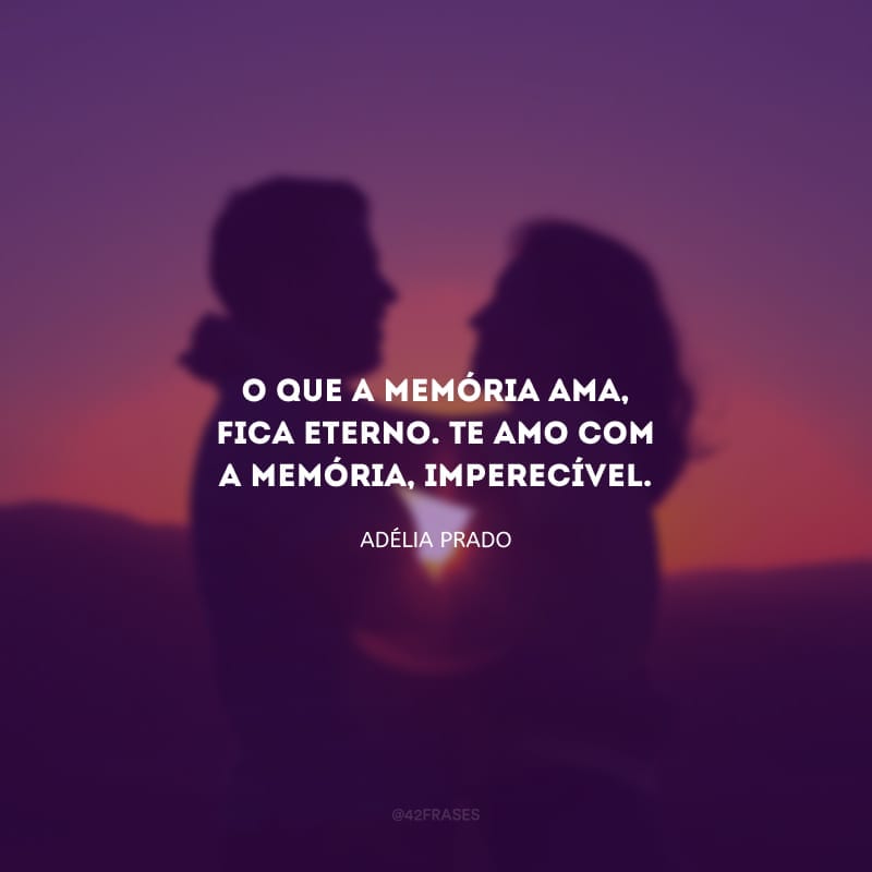 O que a memória ama, fica eterno. Te amo com a memória, imperecível.