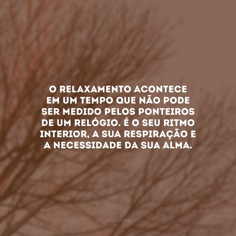 O relaxamento acontece em um tempo que não pode ser medido pelos ponteiros de um relógio. É o seu ritmo interior, a sua respiração e a necessidade da sua alma.