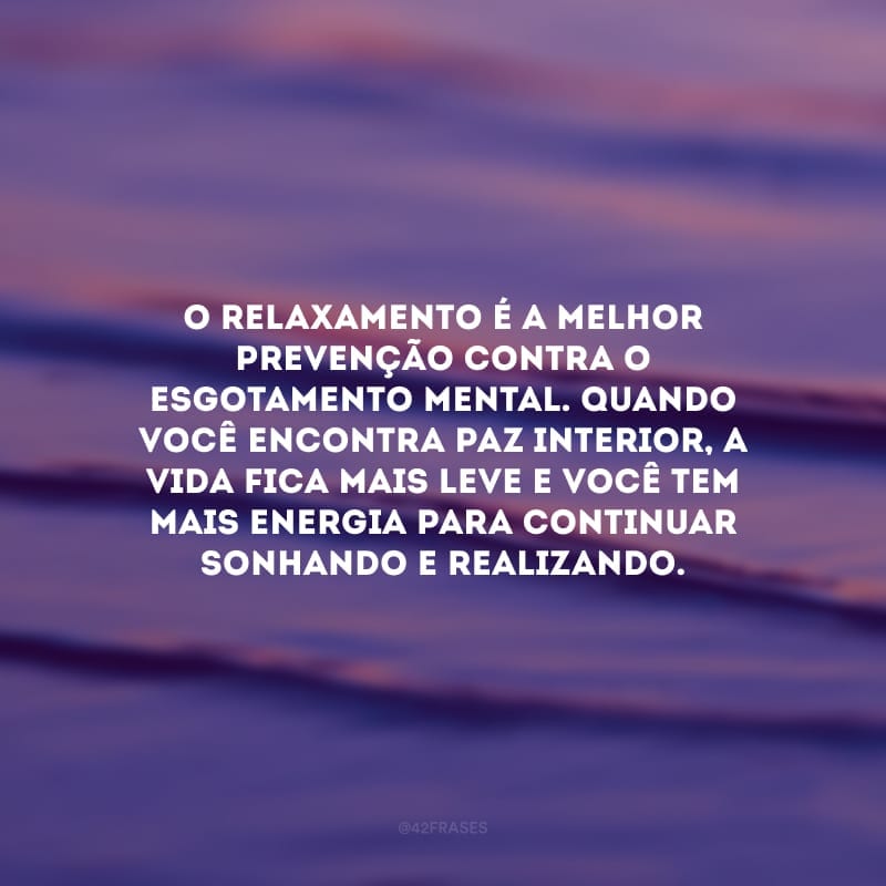 O relaxamento é a melhor prevenção contra o esgotamento mental. Quando você encontra paz interior, a vida fica mais leve e você tem mais energia para continuar sonhando e realizando.