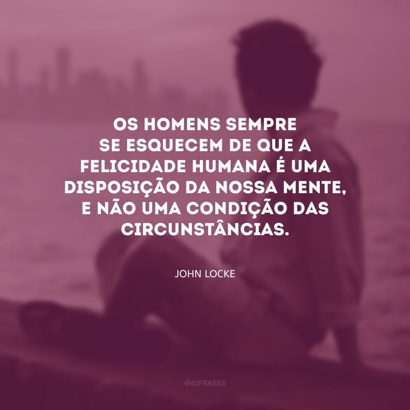 Os homens sempre se esquecem de que a felicidade humana é uma disposição da nossa mente, e não uma condição das circunstâncias.