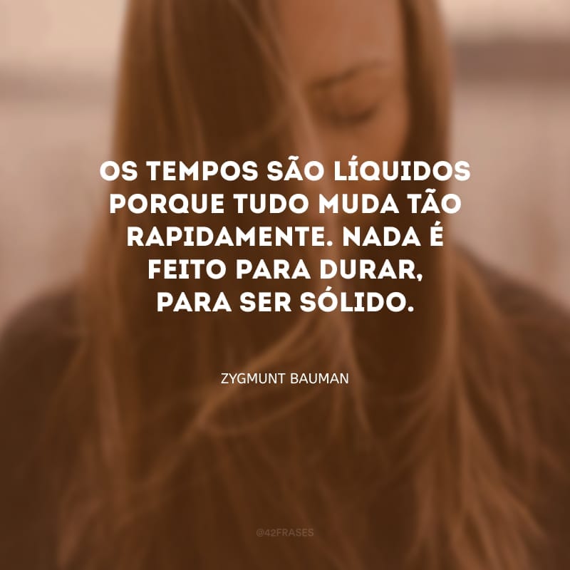 Os tempos são líquidos porque tudo muda tão rapidamente. Nada é feito para durar, para ser sólido.