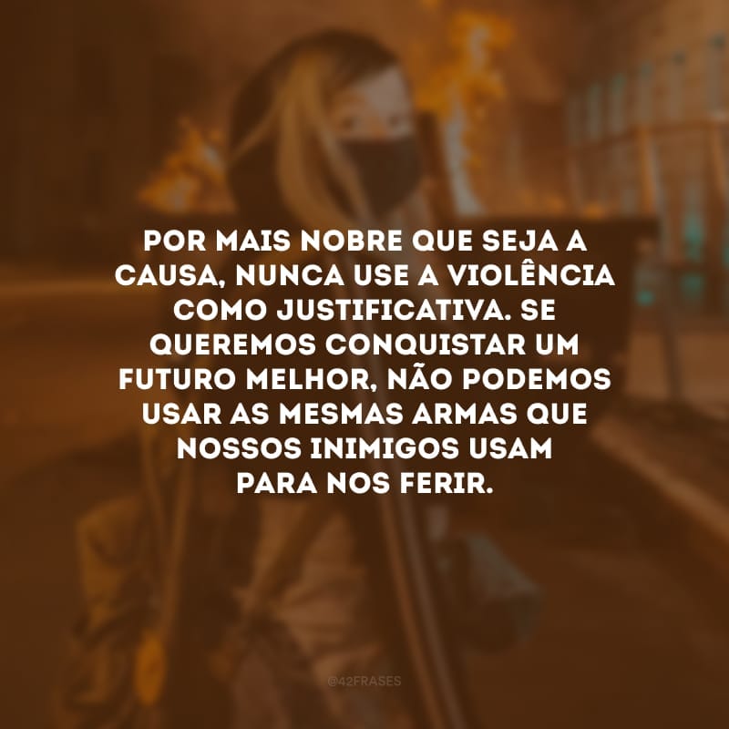 Por mais nobre que seja a causa, nunca use a violência como justificativa. Se queremos conquistar um futuro melhor, não podemos usar as mesmas armas que nossos inimigos usam para nos ferir.