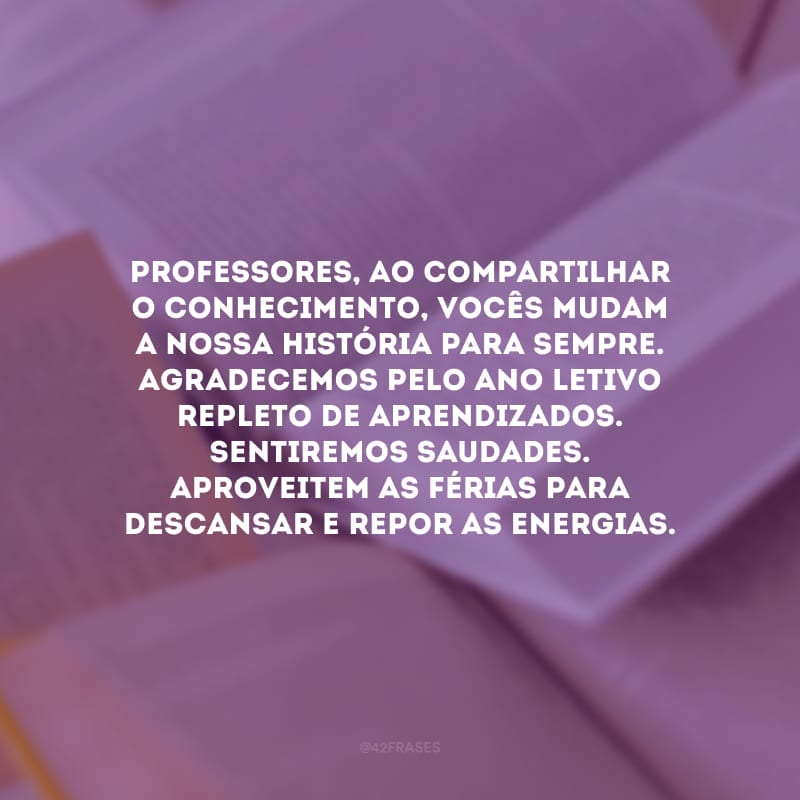 Professores, ao compartilhar o conhecimento, vocês mudam a nossa história para sempre. Agradecemos pelo ano letivo repleto de aprendizados. Sentiremos saudades. Aproveitem as férias para descansar e repor as energias.