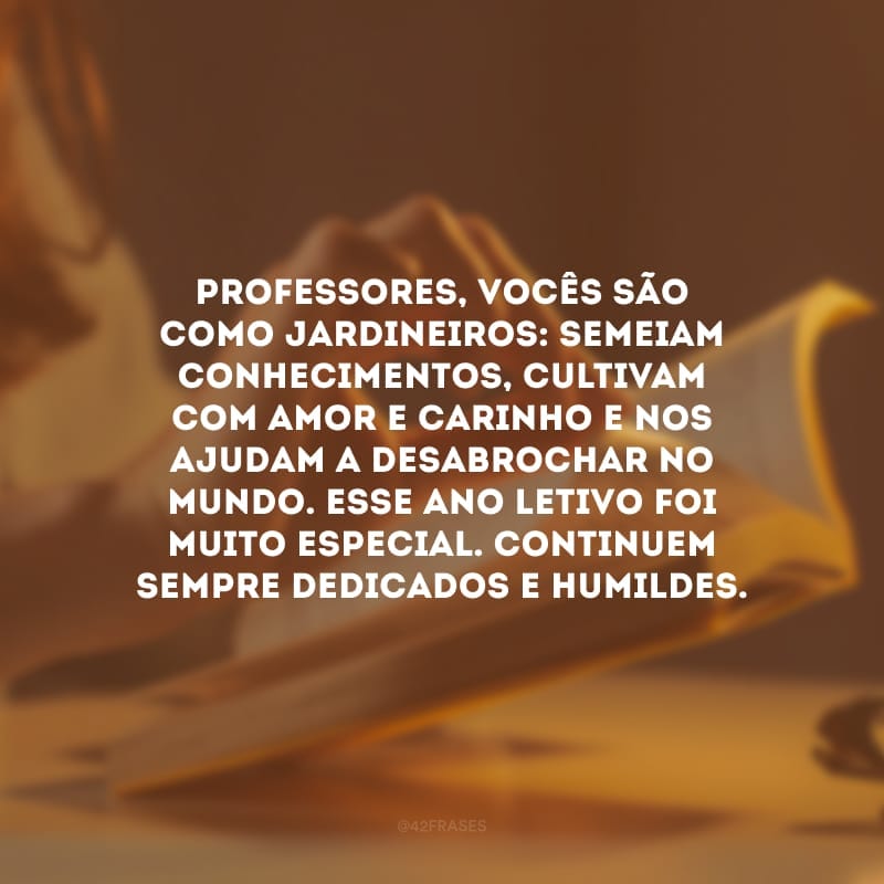 Professores, vocês são como jardineiros: semeiam conhecimentos, cultivam com amor e carinho e nos ajudam a desabrochar no mundo. Esse ano letivo foi muito especial. Continuem sempre dedicados e humildes.