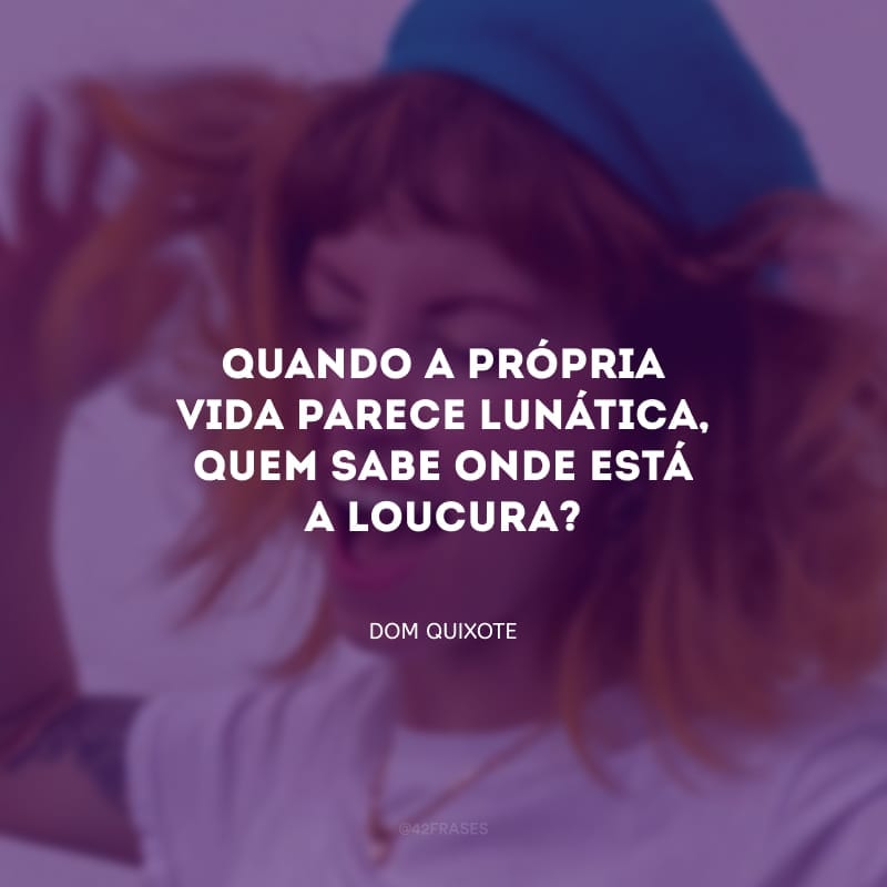 Quando a própria vida parece lunática, quem sabe onde está a loucura? Talvez ser muito prático seja uma loucura. Renunciar aos sonhos - isso pode ser loucura.