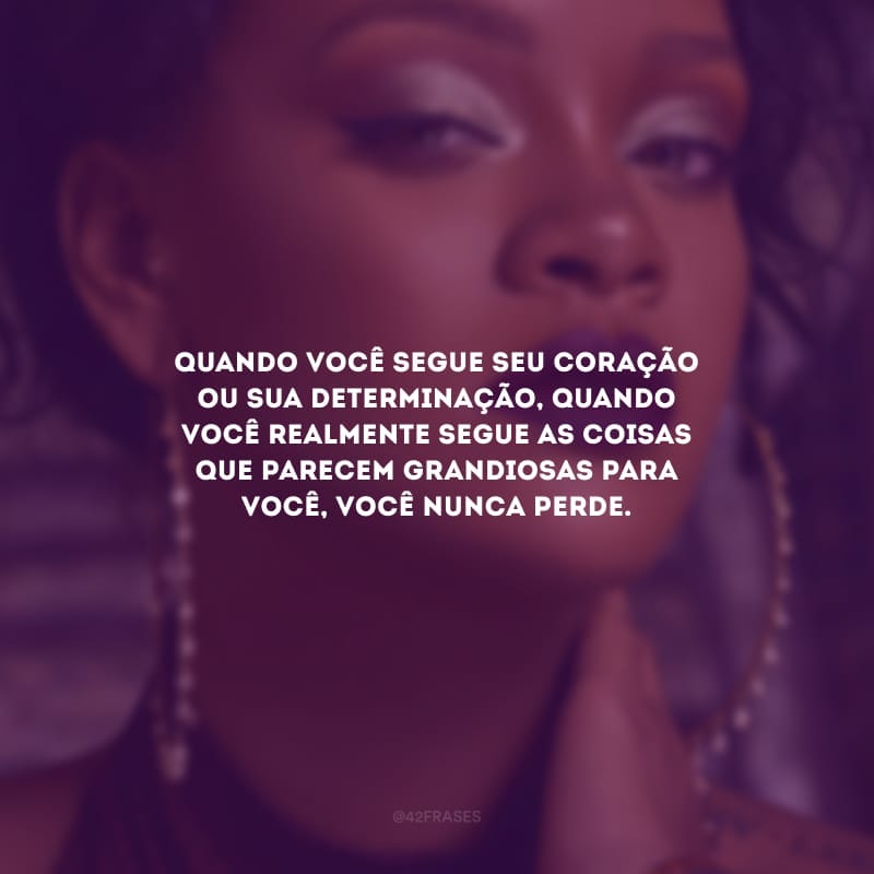 Quando você segue seu coração ou sua determinação, quando você realmente segue as coisas que parecem grandiosas para você, você nunca perde.