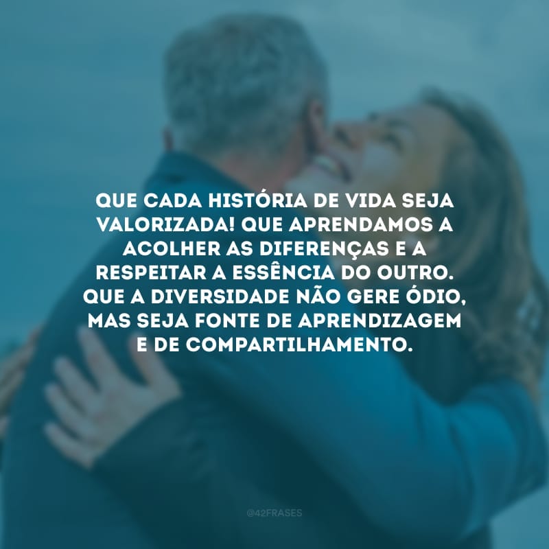 Que cada história de vida seja valorizada! Que aprendamos a acolher as diferenças e a respeitar a essência do outro. Que a diversidade não gere ódio, mas seja fonte de aprendizagem e de compartilhamento.