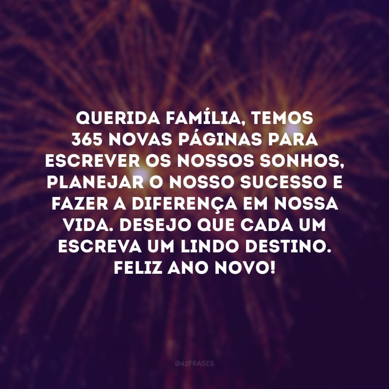 Querida família, temos 365 novas páginas para escrever os nossos sonhos, planejar o nosso sucesso e fazer a diferença em nossa vida. Desejo que cada um escreva um lindo destino. Feliz Ano Novo!