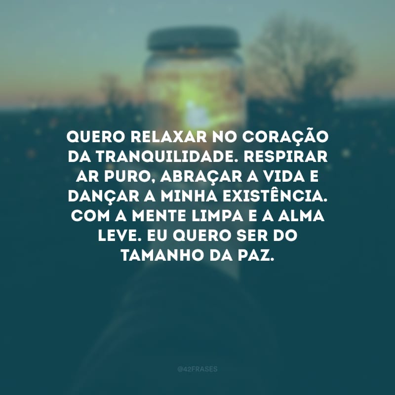 Quero relaxar no coração da tranquilidade. Respirar ar puro, abraçar a vida e dançar a minha existência. Com a mente limpa e a alma leve. Eu quero ser do tamanho da paz.