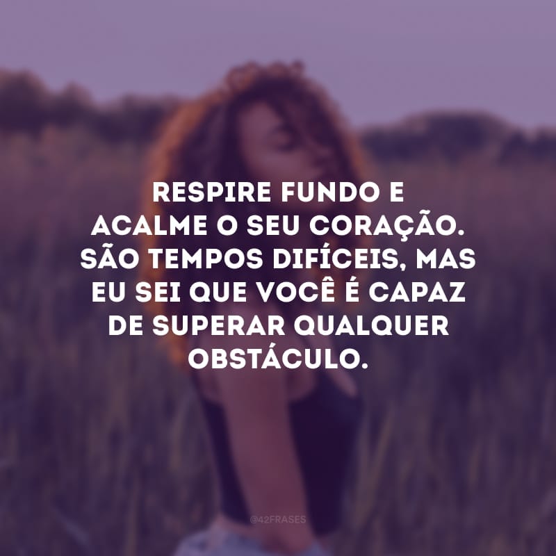 Respire fundo e acalme o seu coração. São tempos difíceis, mas eu sei que você é capaz de superar qualquer obstáculo. Pegue as pedras que aparecerem no seu caminho e construa o seu castelo.