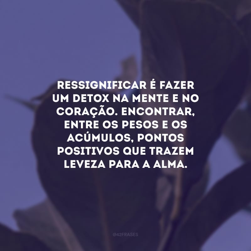 Ressignificar é fazer um detox na mente e no coração. Encontrar, entre os pesos e os acúmulos, pontos positivos que trazem leveza para a alma.