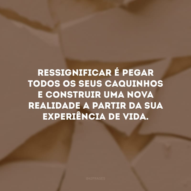 Ressignificar é pegar todos os seus caquinhos e construir uma nova realidade a partir da sua experiência de vida.