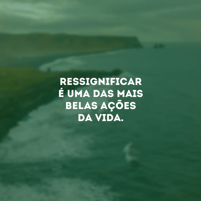 Ressignificar é uma das mais belas ações da vida. É como o oleiro que transforma barro em obra de arte. Você tem o poder de transformar a sua dor em combustível para realizar coisas incríveis.