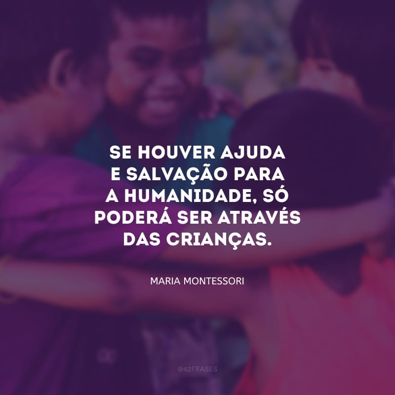 Se houver ajuda e salvação para a humanidade, só poderá ser através das crianças. Porque as crianças são as criadoras da humanidade.