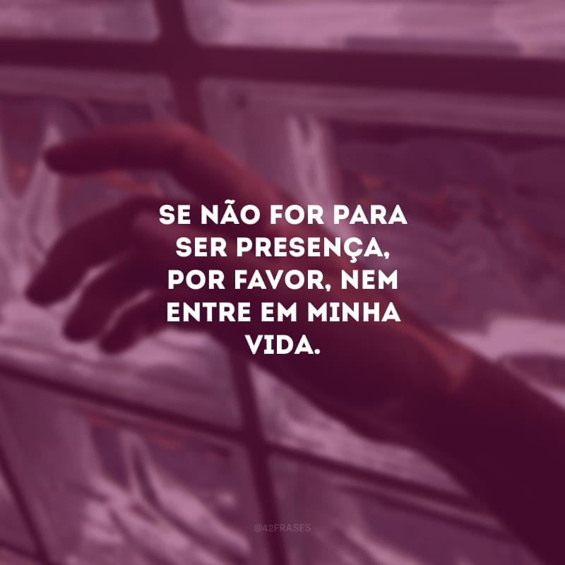 Se não for para ser presença, por favor, nem entre em minha vida. Só quem já sentiu a ausência de um amor sabe o quanto dói.