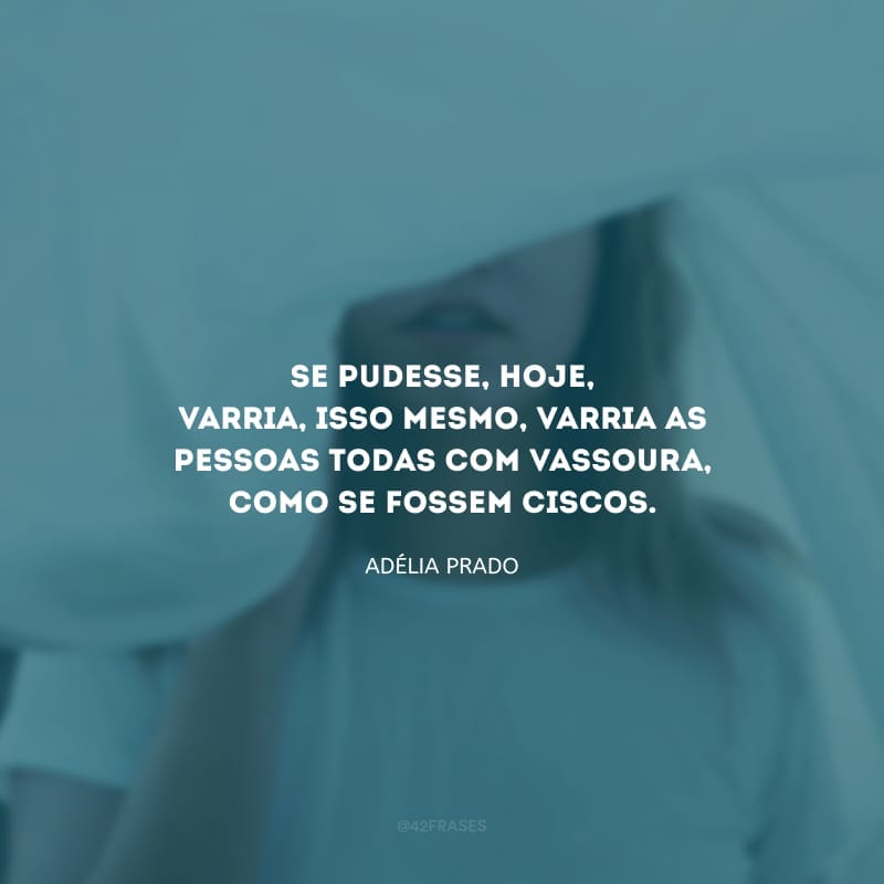 Se pudesse, hoje, varria, isso mesmo, varria as pessoas todas com vassoura, como se fossem ciscos.