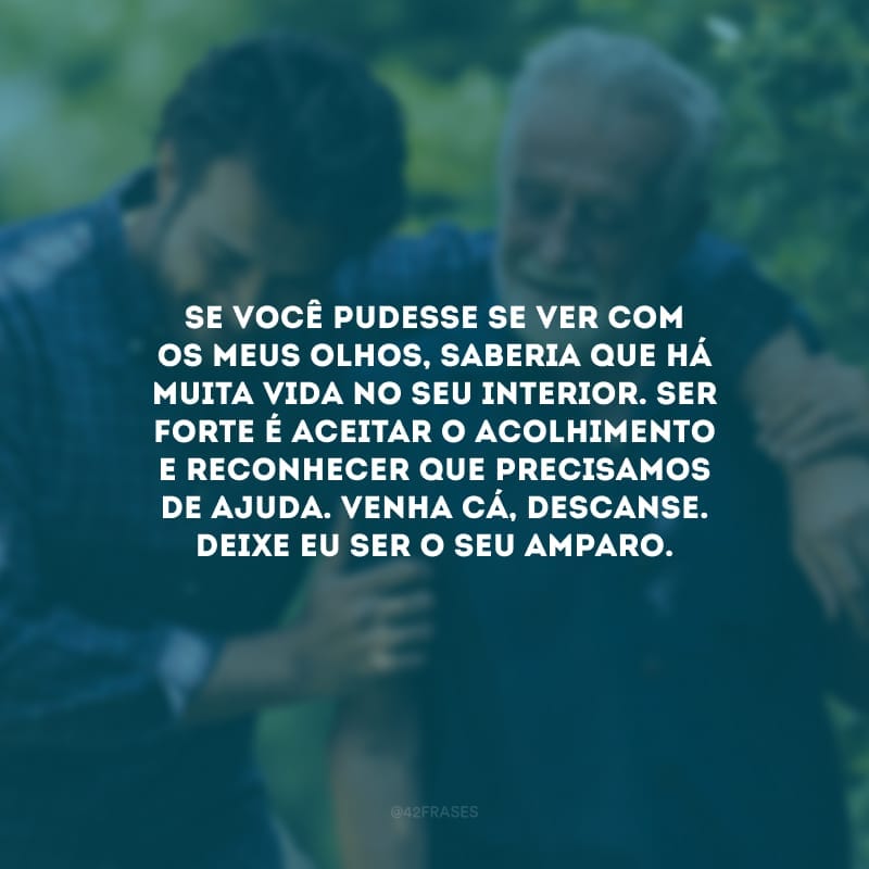 Se você pudesse se ver com os meus olhos, saberia que há muita vida no seu interior. Ser forte é aceitar o acolhimento e reconhecer que precisamos de ajuda. Venha cá, descanse. Deixe eu ser o seu amparo.