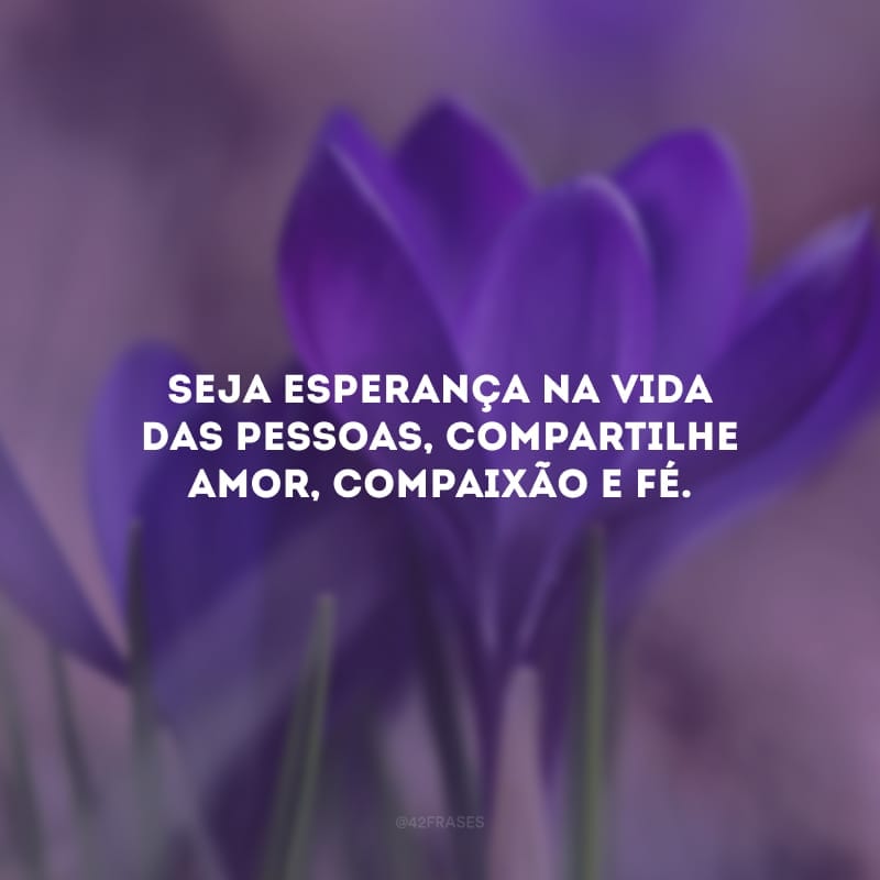 Seja esperança na vida das pessoas, compartilhe amor, compaixão e fé.