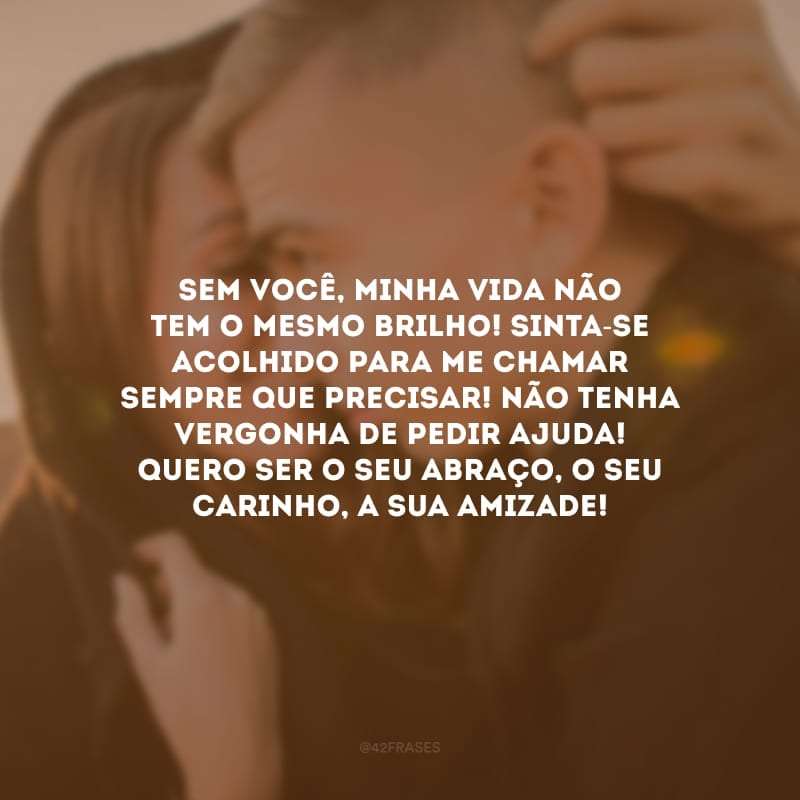 Sem você, minha vida não tem o mesmo brilho! Sinta-se acolhido para me chamar sempre que precisar! Não tenha vergonha de pedir ajuda! Quero ser o seu abraço, o seu carinho, a sua amizade!