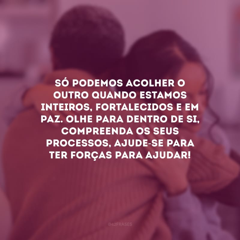 Só podemos acolher o outro quando estamos inteiros, fortalecidos e em paz. Olhe para dentro de si, compreenda os seus processos, ajude-se para ter forças para ajudar!