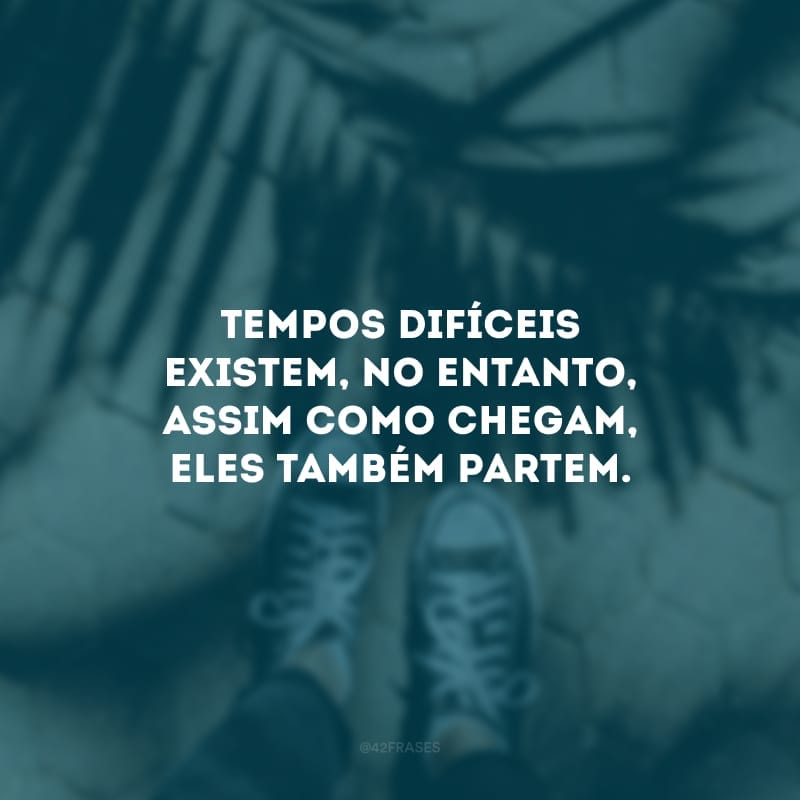 Tempos difíceis existem, no entanto, assim como chegam, eles também partem. Mantenha a calma, cultive a esperança e não desanime. Há uma grande força no seu interior.