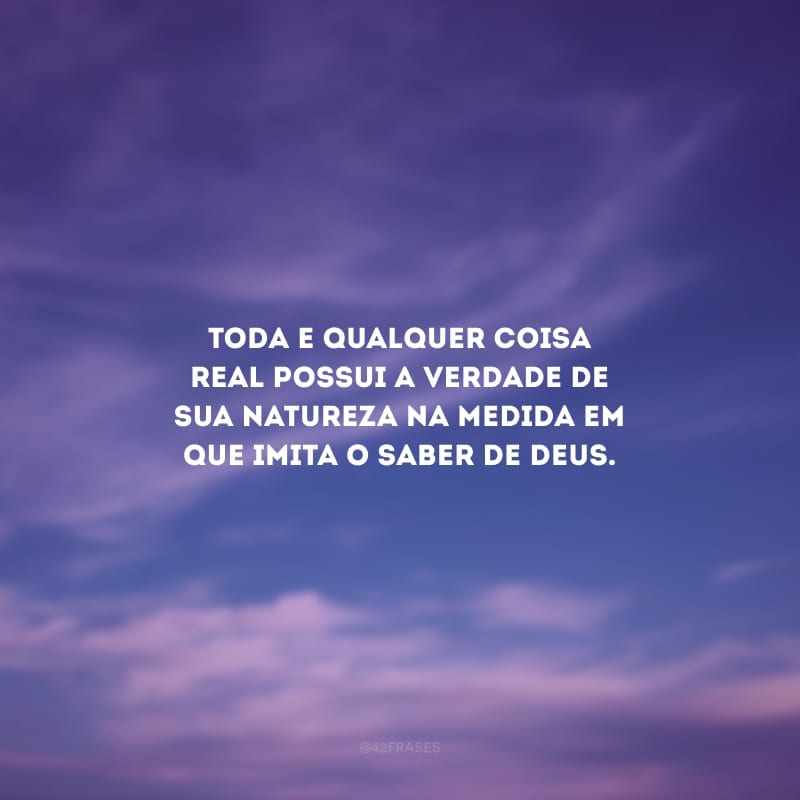 Toda e qualquer coisa real possui a verdade de sua natureza na medida em que imita o saber de Deus.