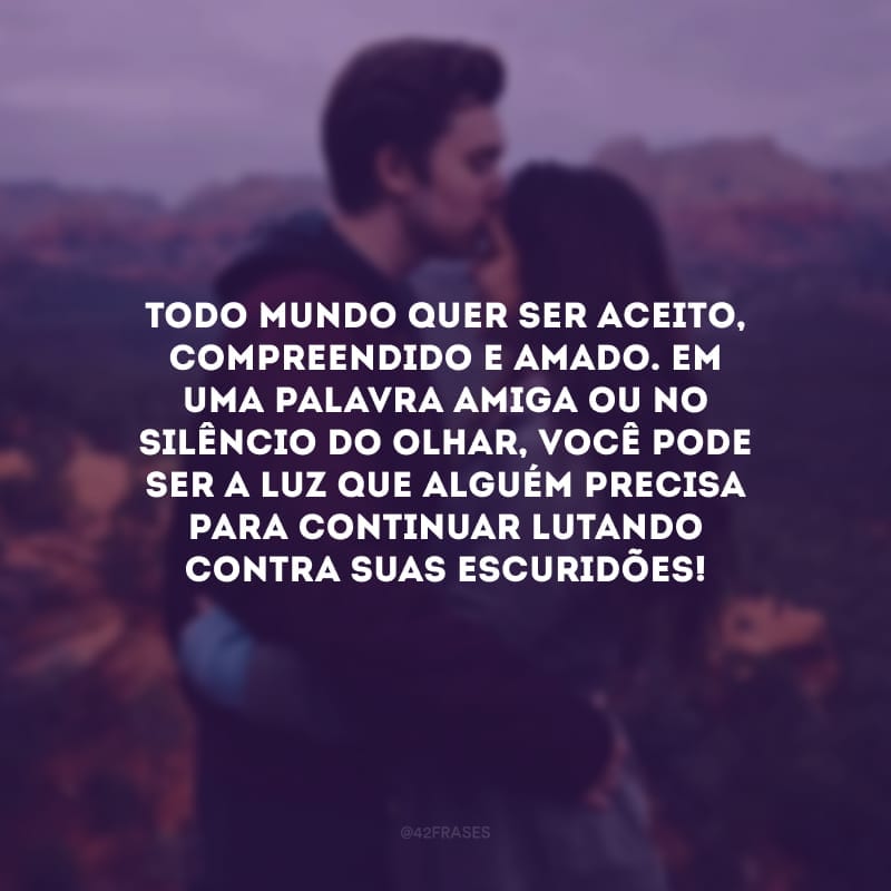 Todo mundo quer ser aceito, compreendido e amado. Em uma palavra amiga ou no silêncio do olhar, você pode ser a luz que alguém precisa para continuar lutando contra suas escuridões!