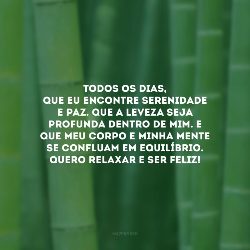 Todos os dias, que eu encontre serenidade e paz. Que a leveza seja profunda dentro de mim. E que meu corpo e minha mente se confluam em equilíbrio. Quero relaxar e ser feliz!