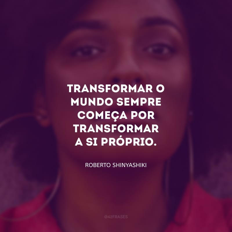 Transformar o mundo sempre começa por transformar a si próprio.