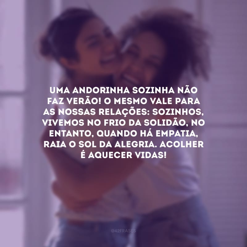 Uma andorinha sozinha não faz verão! O mesmo vale para as nossas relações: sozinhos, vivemos no frio da solidão, no entanto, quando há empatia, raia o sol da alegria. Acolher é aquecer vidas!