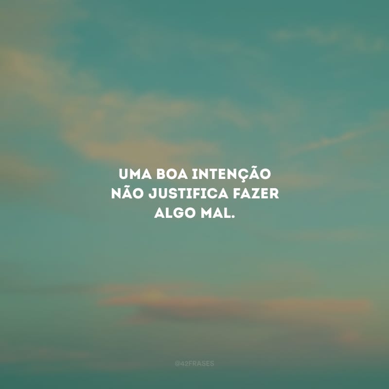 Uma boa intenção não justifica fazer algo mal.