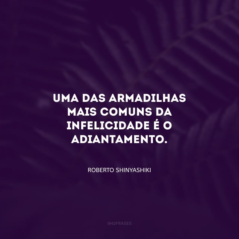 Uma das armadilhas mais comuns da infelicidade é o adiantamento.