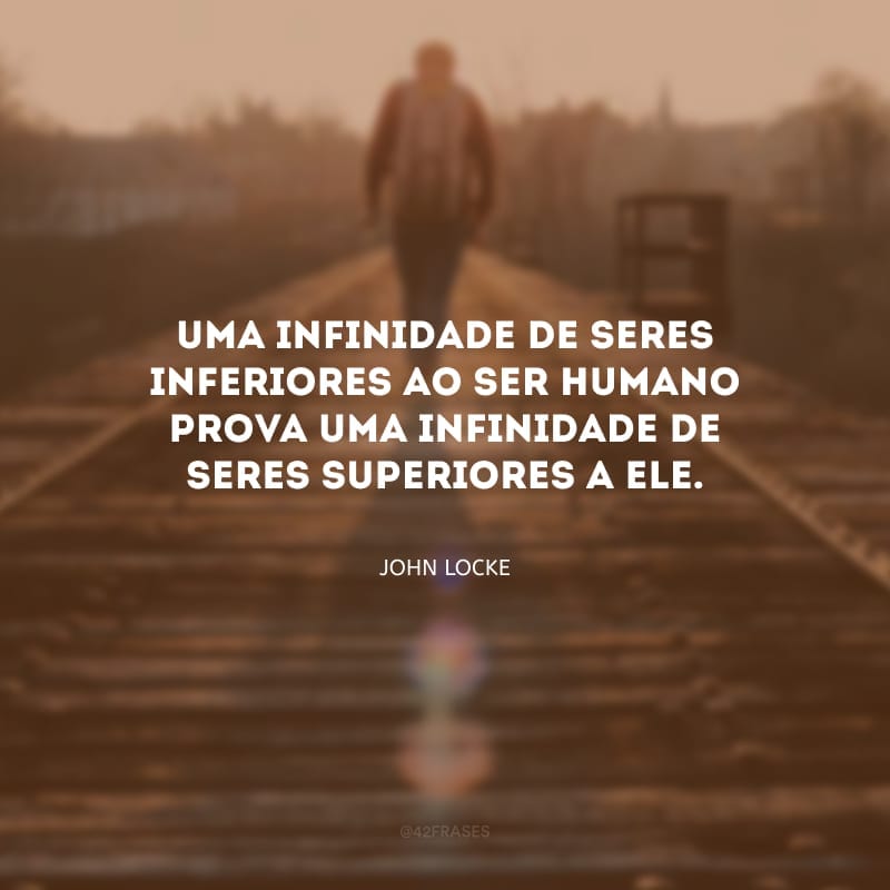 Uma infinidade de seres inferiores ao ser humano prova uma infinidade de seres superiores a ele.