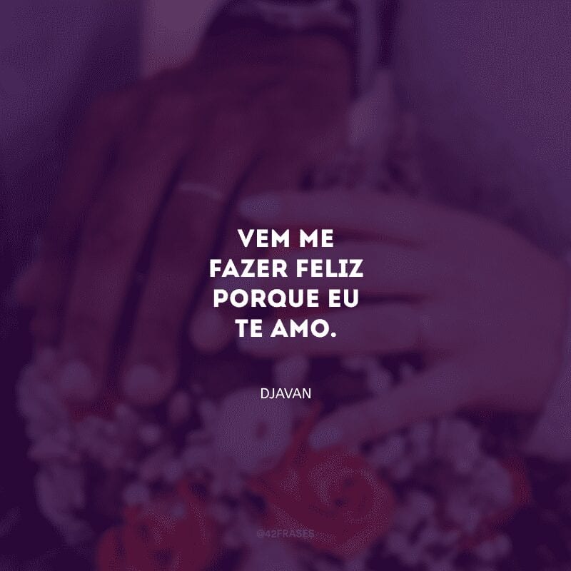 Vem me fazer feliz porque eu te amo.