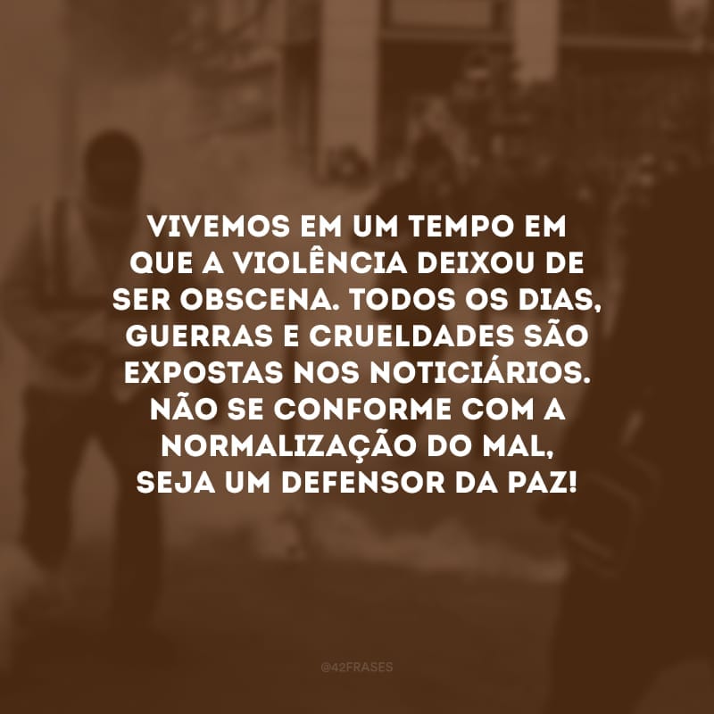 Vivemos em um tempo em que a violência deixou de ser obscena. Todos os dias, guerras e crueldades são expostas nos noticiários. Não se conforme com a normalização do mal, seja um defensor da paz!