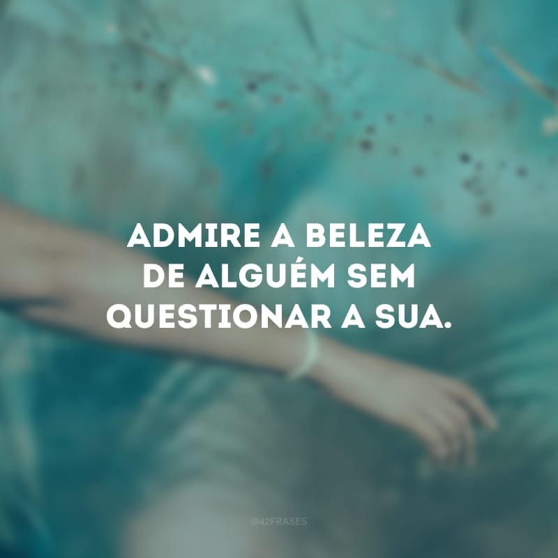 Admire a beleza de alguém sem questionar a sua. 